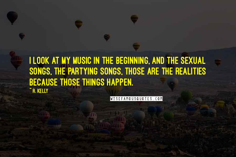 R. Kelly Quotes: I look at my music in the beginning, and the sexual songs, the partying songs, those are the realities because those things happen.