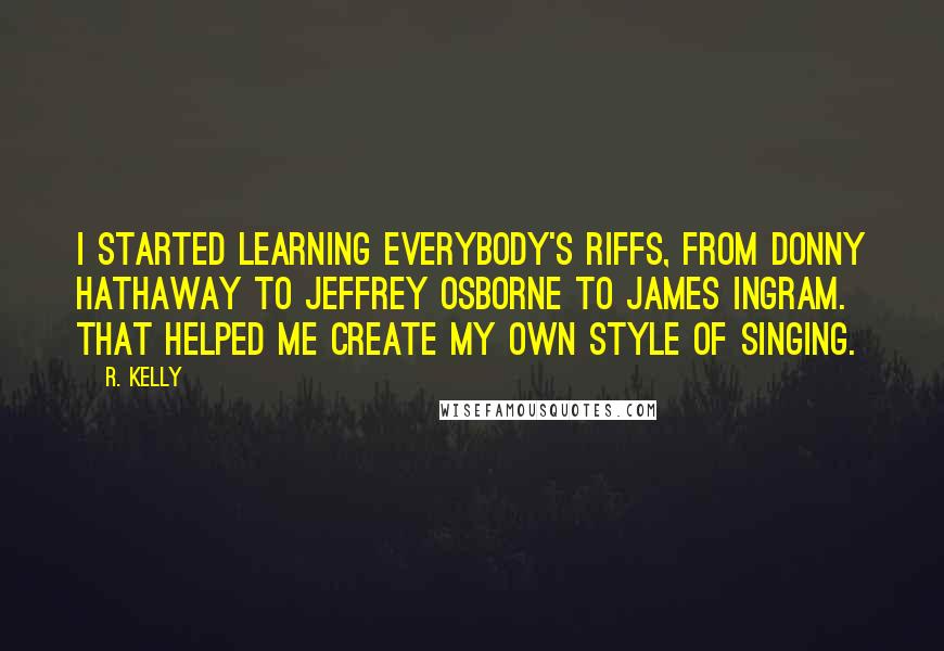 R. Kelly Quotes: I started learning everybody's riffs, from Donny Hathaway to Jeffrey Osborne to James Ingram. That helped me create my own style of singing.