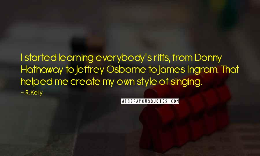 R. Kelly Quotes: I started learning everybody's riffs, from Donny Hathaway to Jeffrey Osborne to James Ingram. That helped me create my own style of singing.