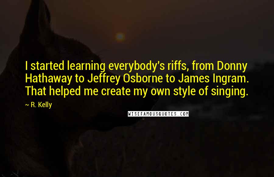 R. Kelly Quotes: I started learning everybody's riffs, from Donny Hathaway to Jeffrey Osborne to James Ingram. That helped me create my own style of singing.