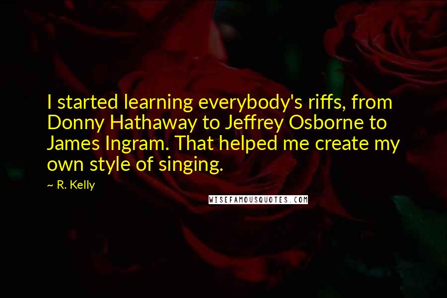 R. Kelly Quotes: I started learning everybody's riffs, from Donny Hathaway to Jeffrey Osborne to James Ingram. That helped me create my own style of singing.