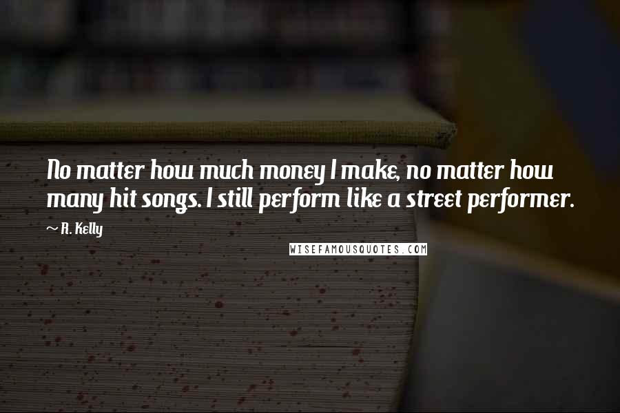 R. Kelly Quotes: No matter how much money I make, no matter how many hit songs. I still perform like a street performer.