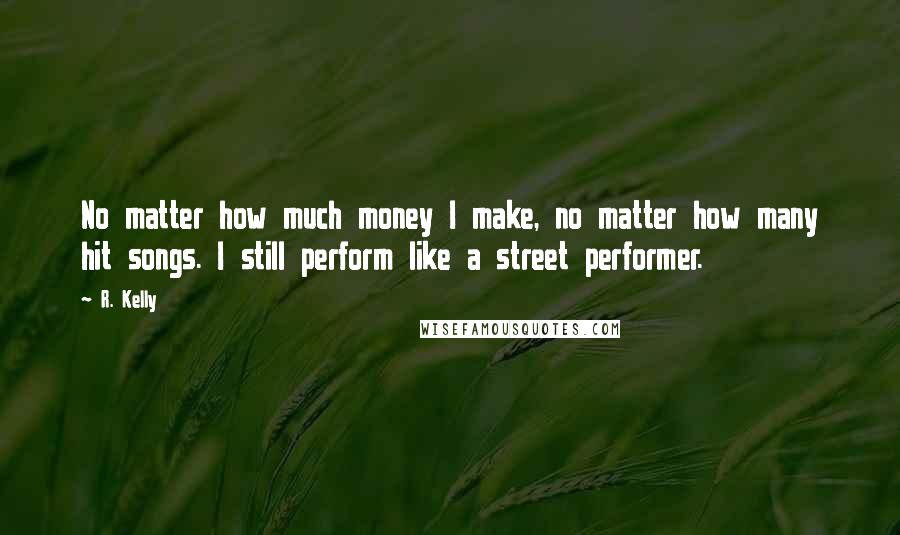 R. Kelly Quotes: No matter how much money I make, no matter how many hit songs. I still perform like a street performer.
