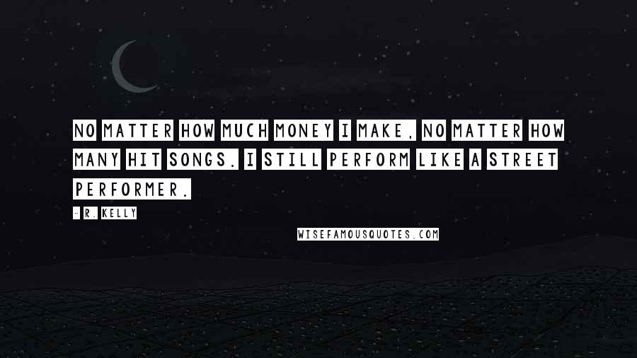 R. Kelly Quotes: No matter how much money I make, no matter how many hit songs. I still perform like a street performer.