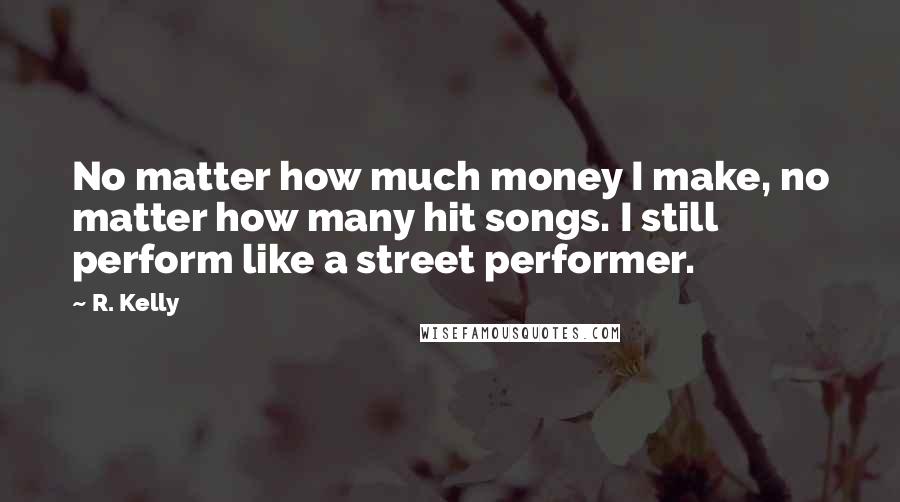 R. Kelly Quotes: No matter how much money I make, no matter how many hit songs. I still perform like a street performer.