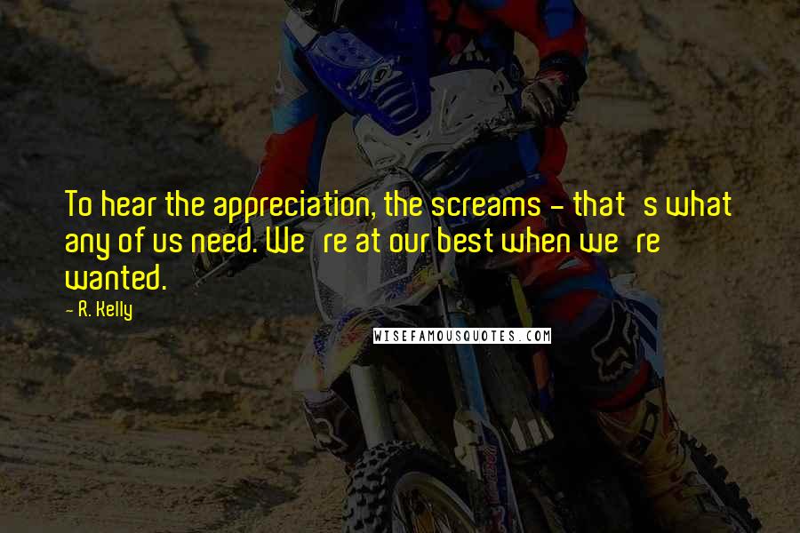 R. Kelly Quotes: To hear the appreciation, the screams - that's what any of us need. We're at our best when we're wanted.