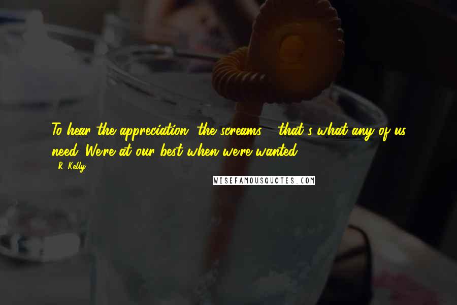 R. Kelly Quotes: To hear the appreciation, the screams - that's what any of us need. We're at our best when we're wanted.