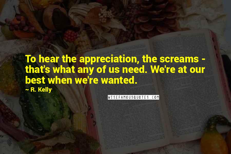 R. Kelly Quotes: To hear the appreciation, the screams - that's what any of us need. We're at our best when we're wanted.