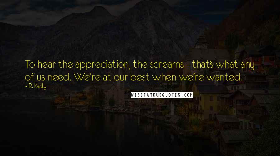 R. Kelly Quotes: To hear the appreciation, the screams - that's what any of us need. We're at our best when we're wanted.