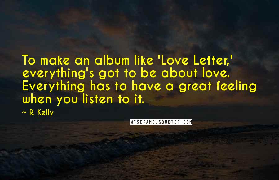 R. Kelly Quotes: To make an album like 'Love Letter,' everything's got to be about love. Everything has to have a great feeling when you listen to it.