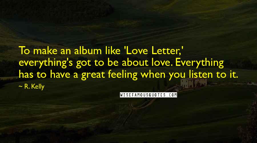 R. Kelly Quotes: To make an album like 'Love Letter,' everything's got to be about love. Everything has to have a great feeling when you listen to it.