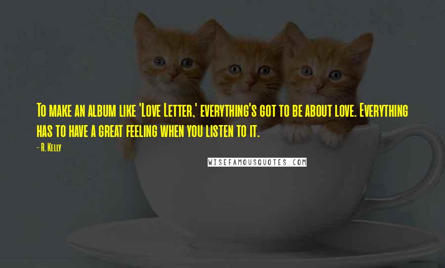 R. Kelly Quotes: To make an album like 'Love Letter,' everything's got to be about love. Everything has to have a great feeling when you listen to it.