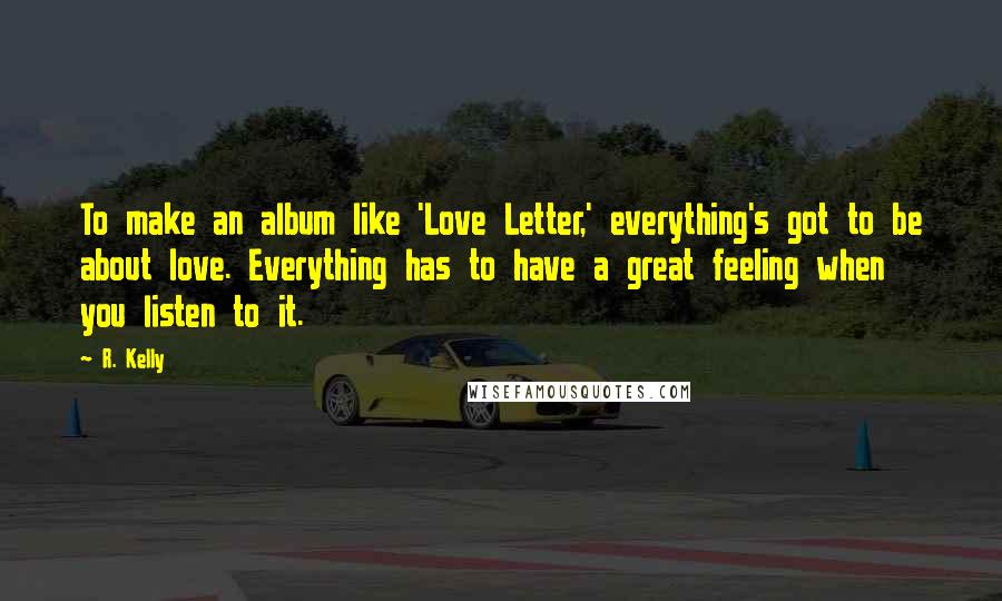 R. Kelly Quotes: To make an album like 'Love Letter,' everything's got to be about love. Everything has to have a great feeling when you listen to it.