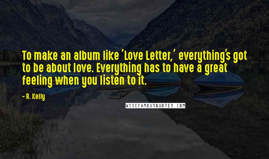 R. Kelly Quotes: To make an album like 'Love Letter,' everything's got to be about love. Everything has to have a great feeling when you listen to it.