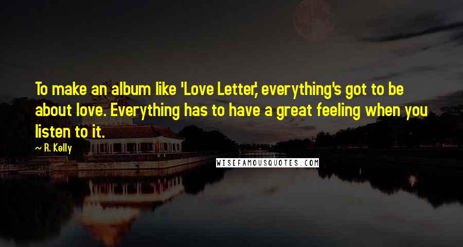 R. Kelly Quotes: To make an album like 'Love Letter,' everything's got to be about love. Everything has to have a great feeling when you listen to it.