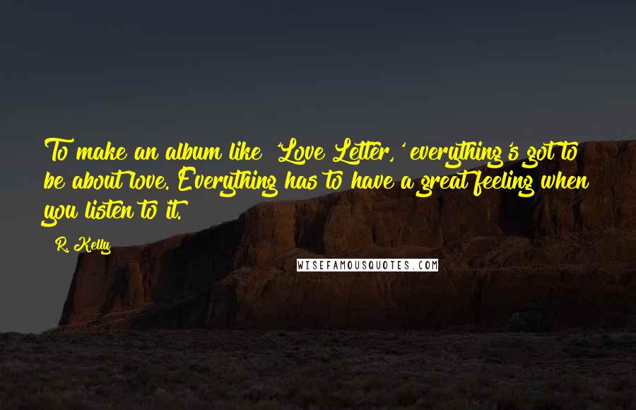 R. Kelly Quotes: To make an album like 'Love Letter,' everything's got to be about love. Everything has to have a great feeling when you listen to it.