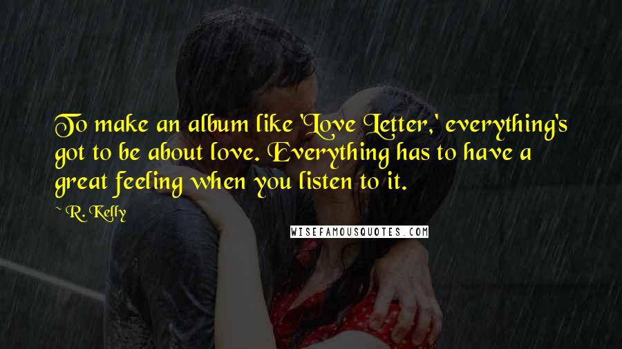 R. Kelly Quotes: To make an album like 'Love Letter,' everything's got to be about love. Everything has to have a great feeling when you listen to it.