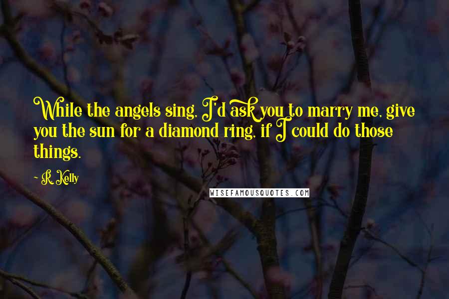 R. Kelly Quotes: While the angels sing, I'd ask you to marry me, give you the sun for a diamond ring, if I could do those things.