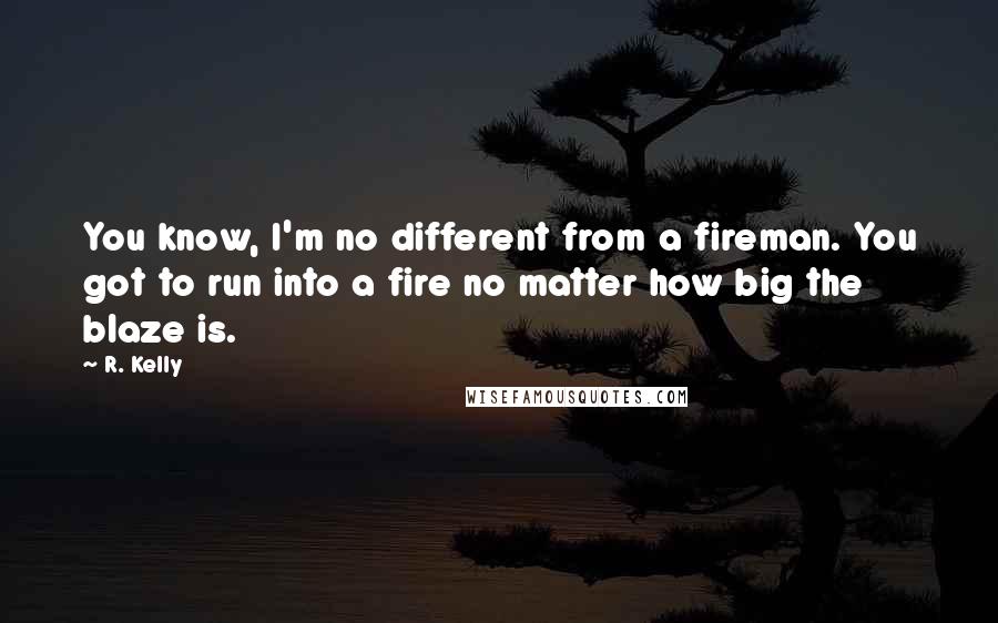 R. Kelly Quotes: You know, I'm no different from a fireman. You got to run into a fire no matter how big the blaze is.