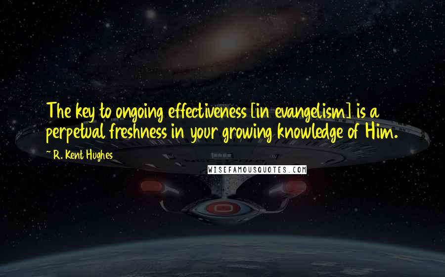 R. Kent Hughes Quotes: The key to ongoing effectiveness [in evangelism] is a perpetual freshness in your growing knowledge of Him.