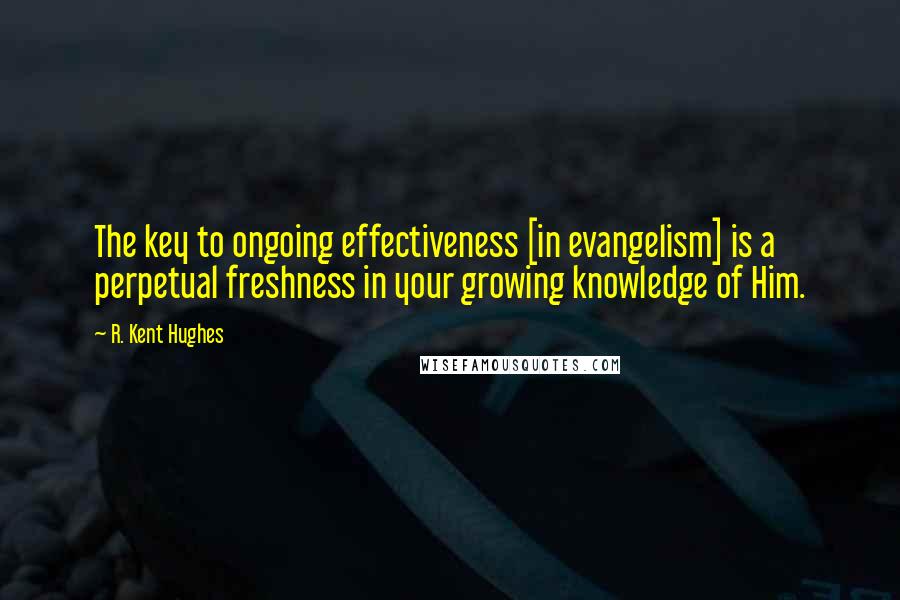 R. Kent Hughes Quotes: The key to ongoing effectiveness [in evangelism] is a perpetual freshness in your growing knowledge of Him.