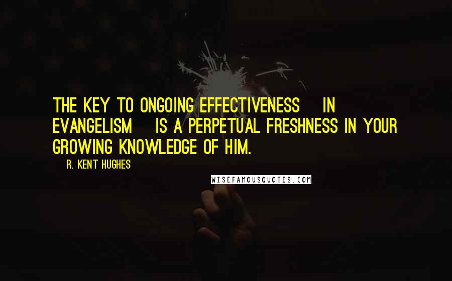 R. Kent Hughes Quotes: The key to ongoing effectiveness [in evangelism] is a perpetual freshness in your growing knowledge of Him.