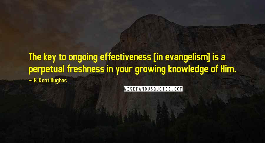 R. Kent Hughes Quotes: The key to ongoing effectiveness [in evangelism] is a perpetual freshness in your growing knowledge of Him.
