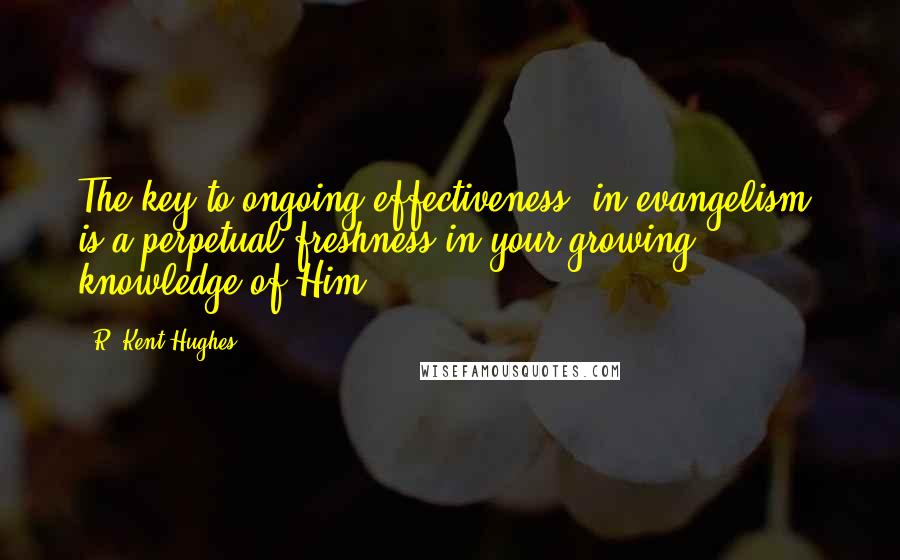 R. Kent Hughes Quotes: The key to ongoing effectiveness [in evangelism] is a perpetual freshness in your growing knowledge of Him.