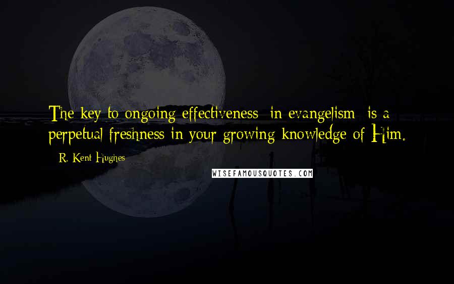 R. Kent Hughes Quotes: The key to ongoing effectiveness [in evangelism] is a perpetual freshness in your growing knowledge of Him.