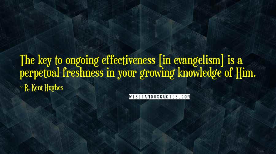 R. Kent Hughes Quotes: The key to ongoing effectiveness [in evangelism] is a perpetual freshness in your growing knowledge of Him.