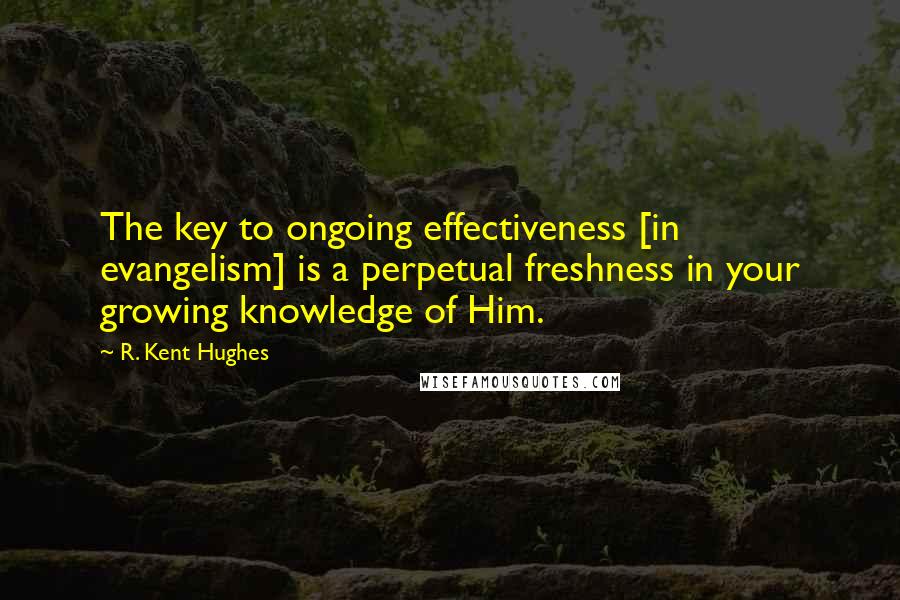 R. Kent Hughes Quotes: The key to ongoing effectiveness [in evangelism] is a perpetual freshness in your growing knowledge of Him.