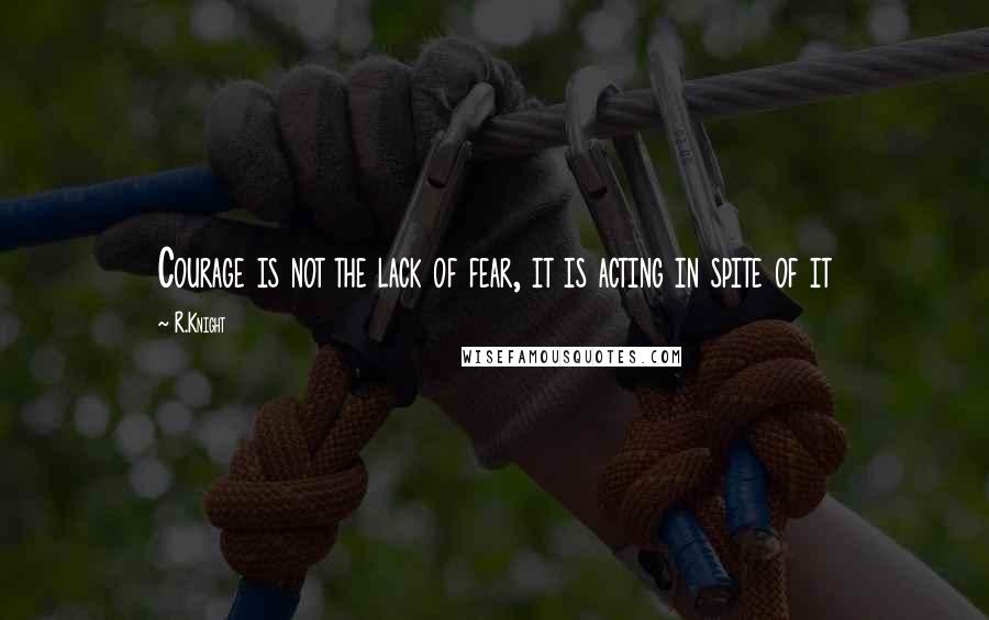 R.Knight Quotes: Courage is not the lack of fear, it is acting in spite of it