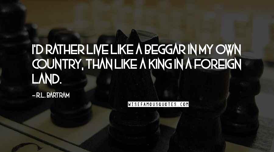 R.L. Bartram Quotes: I'd rather live like a beggar in my own country, than like a king in a foreign land.