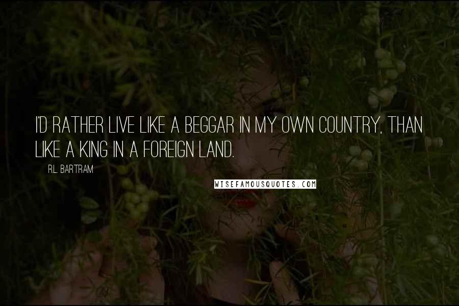 R.L. Bartram Quotes: I'd rather live like a beggar in my own country, than like a king in a foreign land.