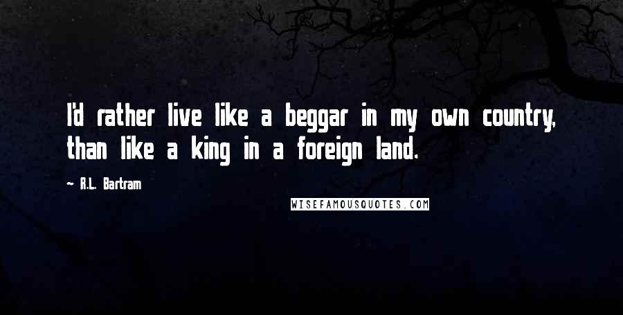R.L. Bartram Quotes: I'd rather live like a beggar in my own country, than like a king in a foreign land.