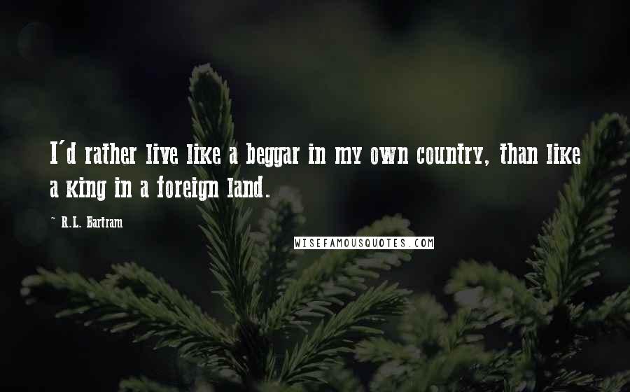 R.L. Bartram Quotes: I'd rather live like a beggar in my own country, than like a king in a foreign land.
