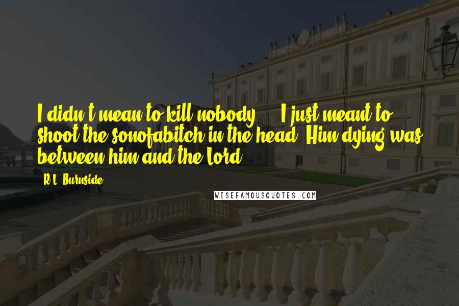 R.L. Burnside Quotes: I didn't mean to kill nobody ... I just meant to shoot the sonofabitch in the head. Him dying was between him and the Lord.