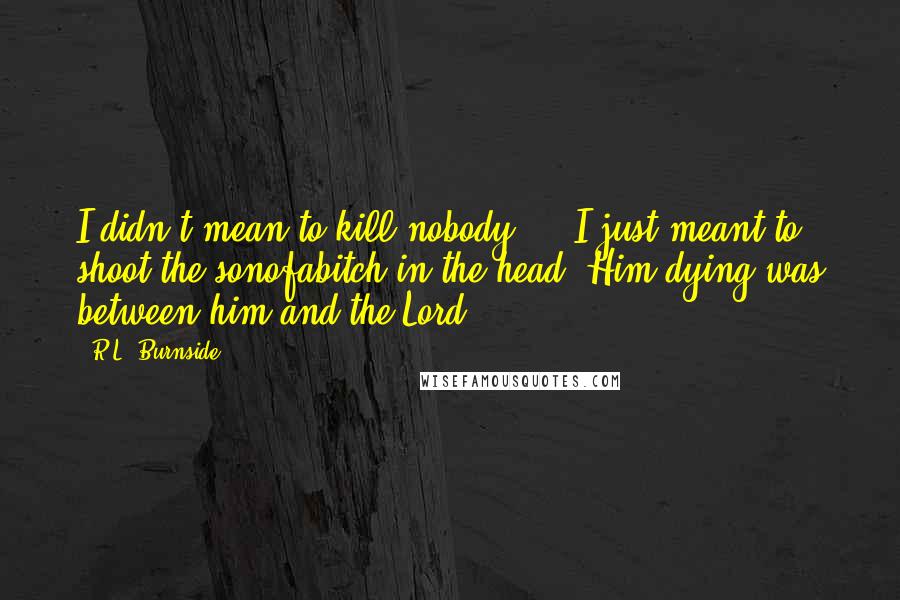 R.L. Burnside Quotes: I didn't mean to kill nobody ... I just meant to shoot the sonofabitch in the head. Him dying was between him and the Lord.