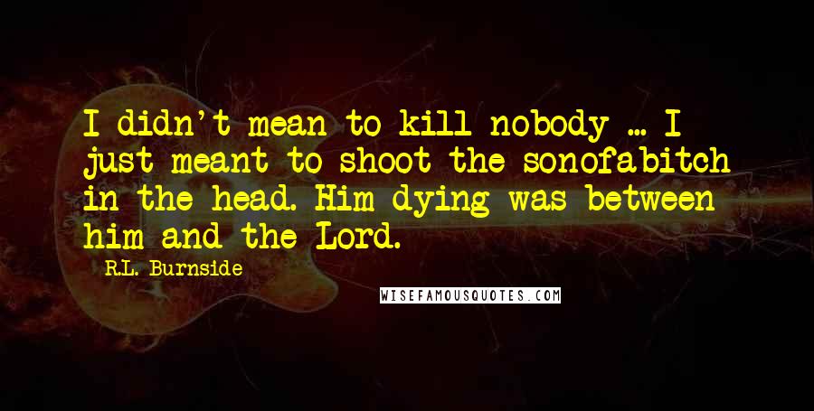 R.L. Burnside Quotes: I didn't mean to kill nobody ... I just meant to shoot the sonofabitch in the head. Him dying was between him and the Lord.