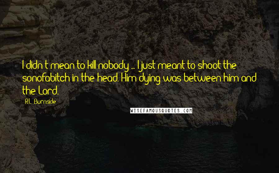 R.L. Burnside Quotes: I didn't mean to kill nobody ... I just meant to shoot the sonofabitch in the head. Him dying was between him and the Lord.