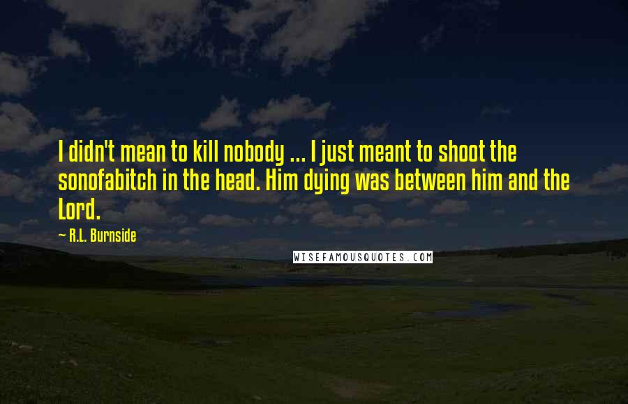 R.L. Burnside Quotes: I didn't mean to kill nobody ... I just meant to shoot the sonofabitch in the head. Him dying was between him and the Lord.