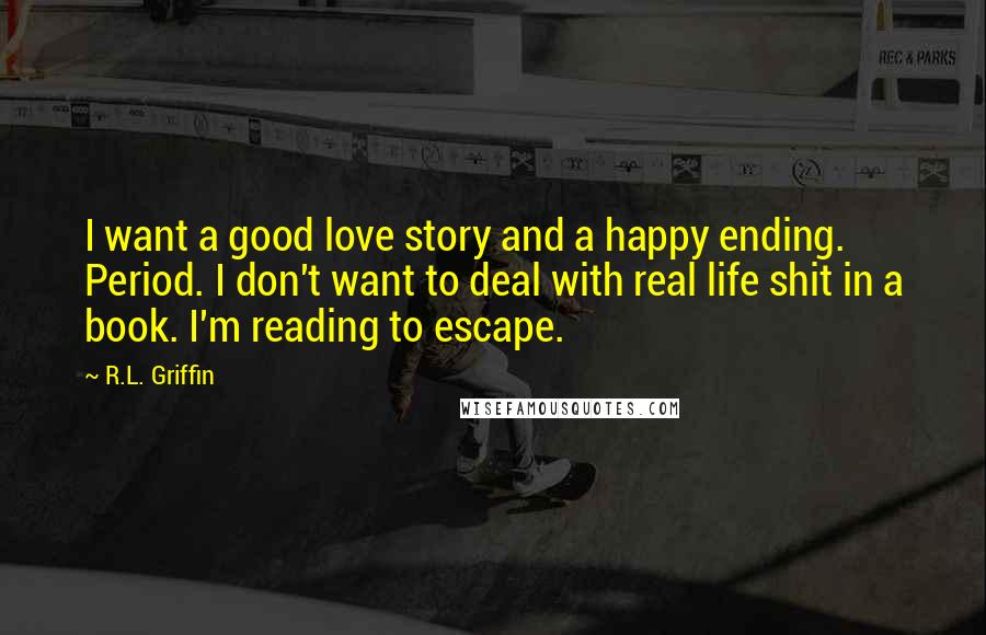 R.L. Griffin Quotes: I want a good love story and a happy ending. Period. I don't want to deal with real life shit in a book. I'm reading to escape.