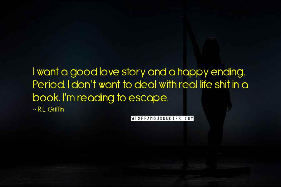 R.L. Griffin Quotes: I want a good love story and a happy ending. Period. I don't want to deal with real life shit in a book. I'm reading to escape.