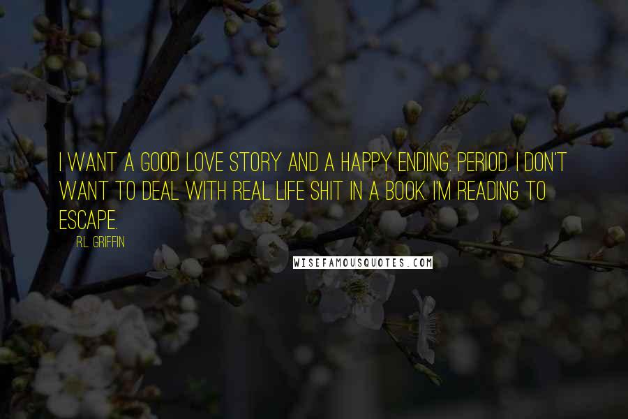 R.L. Griffin Quotes: I want a good love story and a happy ending. Period. I don't want to deal with real life shit in a book. I'm reading to escape.