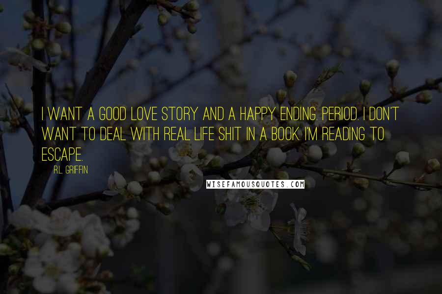 R.L. Griffin Quotes: I want a good love story and a happy ending. Period. I don't want to deal with real life shit in a book. I'm reading to escape.