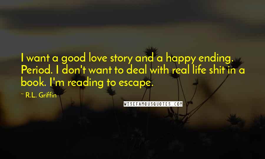 R.L. Griffin Quotes: I want a good love story and a happy ending. Period. I don't want to deal with real life shit in a book. I'm reading to escape.