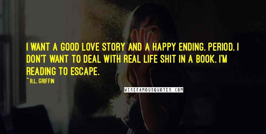 R.L. Griffin Quotes: I want a good love story and a happy ending. Period. I don't want to deal with real life shit in a book. I'm reading to escape.