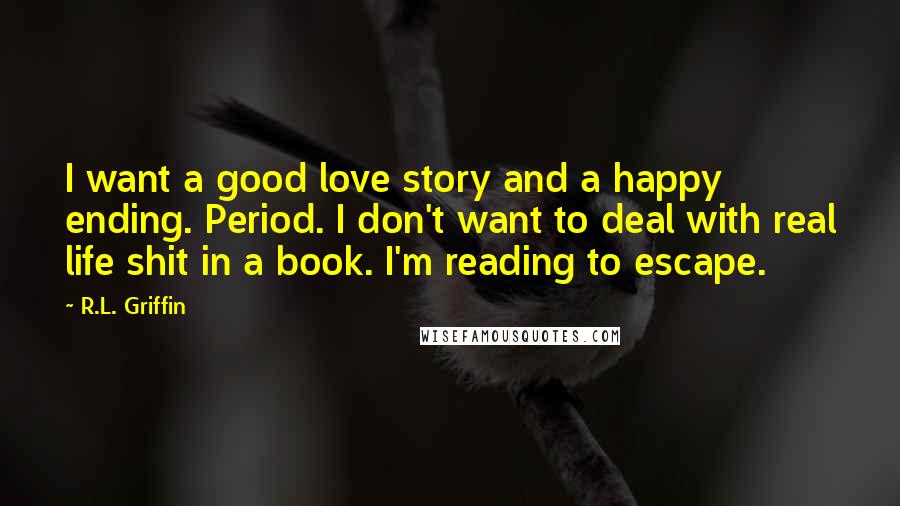 R.L. Griffin Quotes: I want a good love story and a happy ending. Period. I don't want to deal with real life shit in a book. I'm reading to escape.