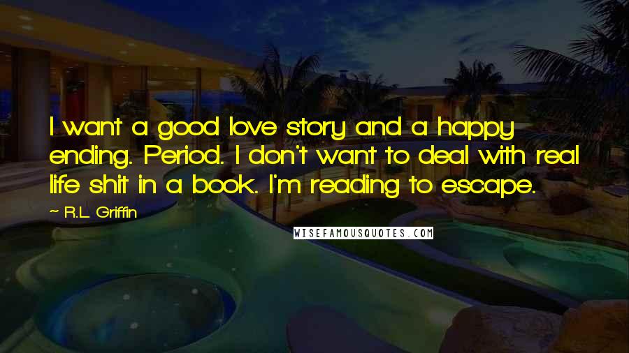 R.L. Griffin Quotes: I want a good love story and a happy ending. Period. I don't want to deal with real life shit in a book. I'm reading to escape.