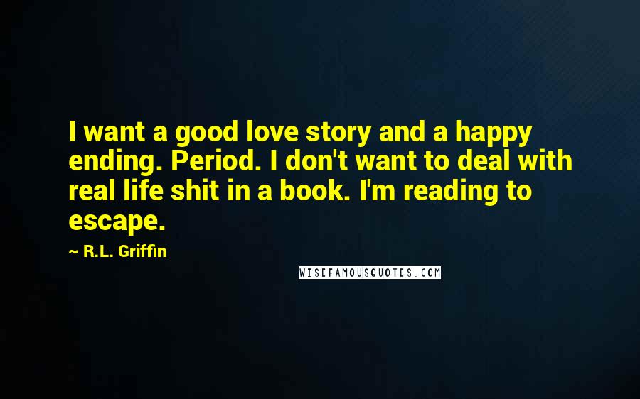 R.L. Griffin Quotes: I want a good love story and a happy ending. Period. I don't want to deal with real life shit in a book. I'm reading to escape.